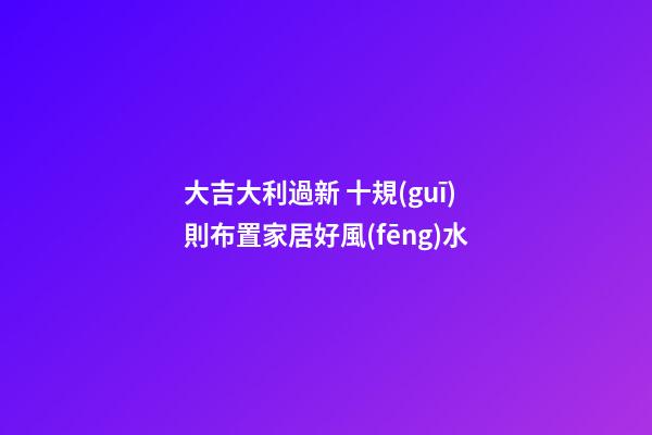大吉大利過新 十規(guī)則布置家居好風(fēng)水